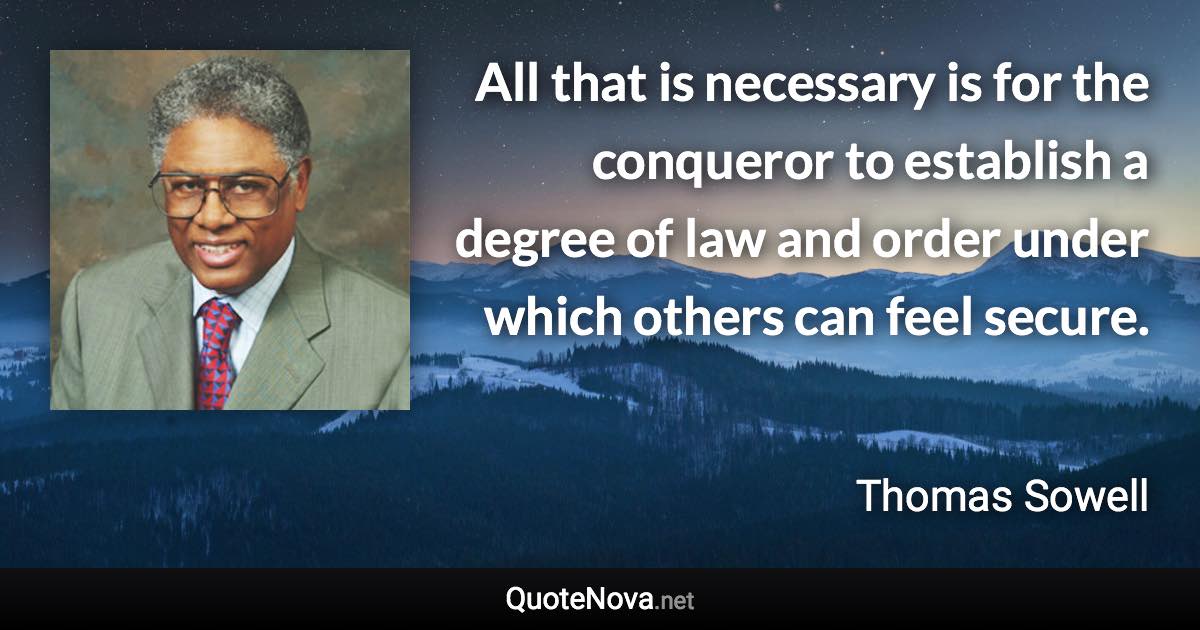 All that is necessary is for the conqueror to establish a degree of law and order under which others can feel secure. - Thomas Sowell quote