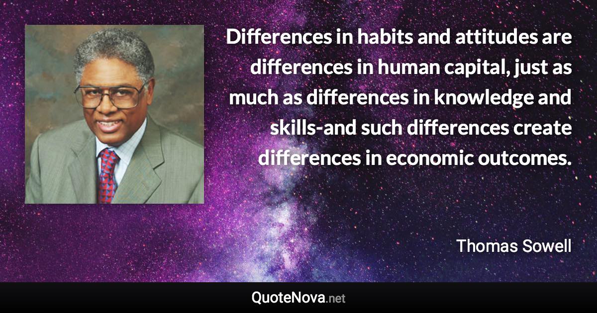 Differences in habits and attitudes are differences in human capital, just as much as differences in knowledge and skills-and such differences create differences in economic outcomes. - Thomas Sowell quote