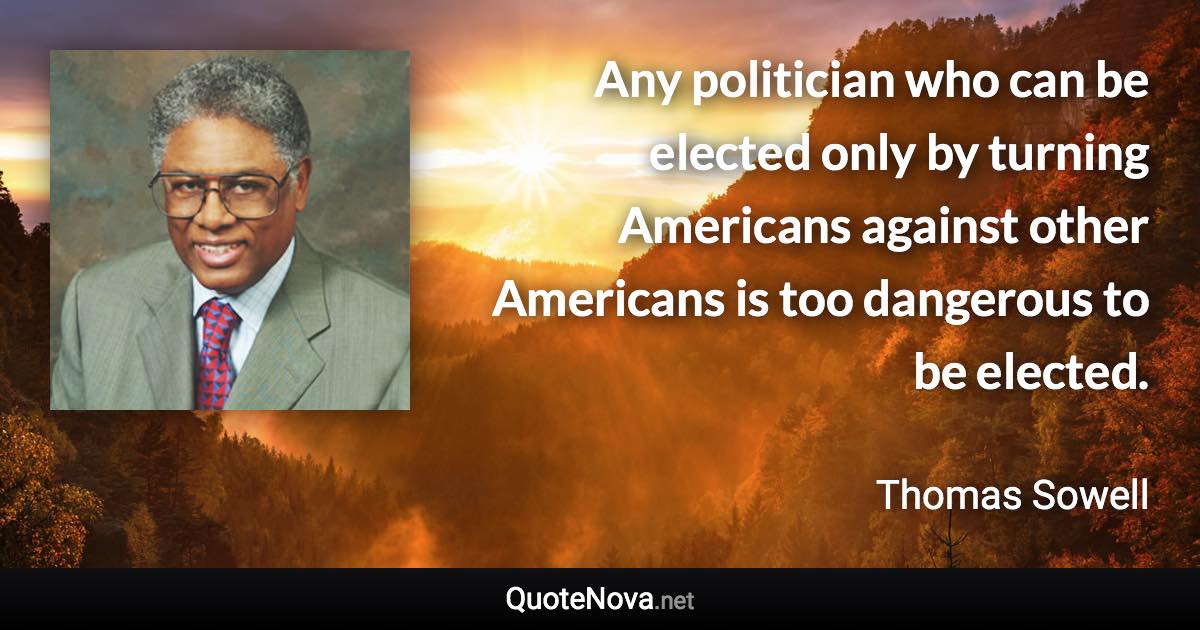 Any politician who can be elected only by turning Americans against other Americans is too dangerous to be elected. - Thomas Sowell quote