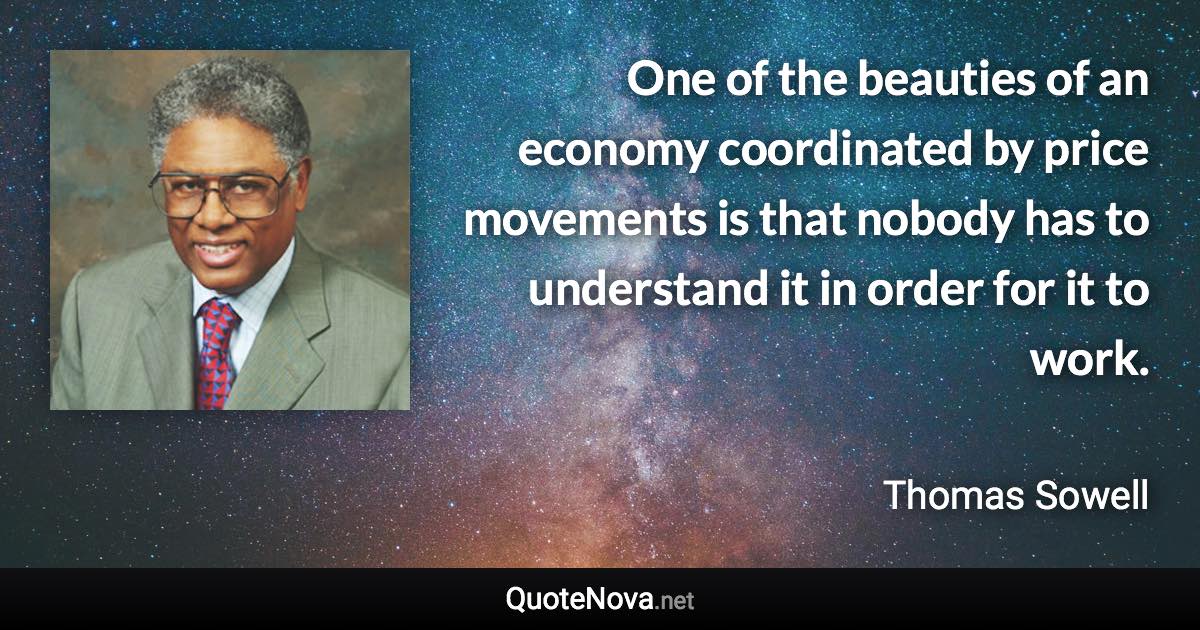 One of the beauties of an economy coordinated by price movements is that nobody has to understand it in order for it to work. - Thomas Sowell quote