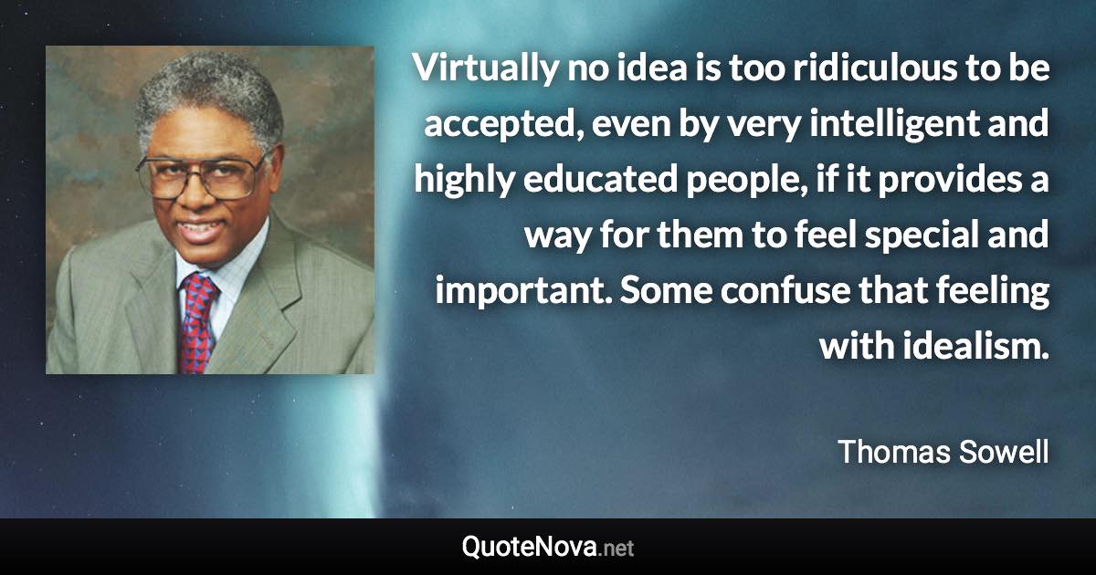 Virtually no idea is too ridiculous to be accepted, even by very intelligent and highly educated people, if it provides a way for them to feel special and important. Some confuse that feeling with idealism. - Thomas Sowell quote