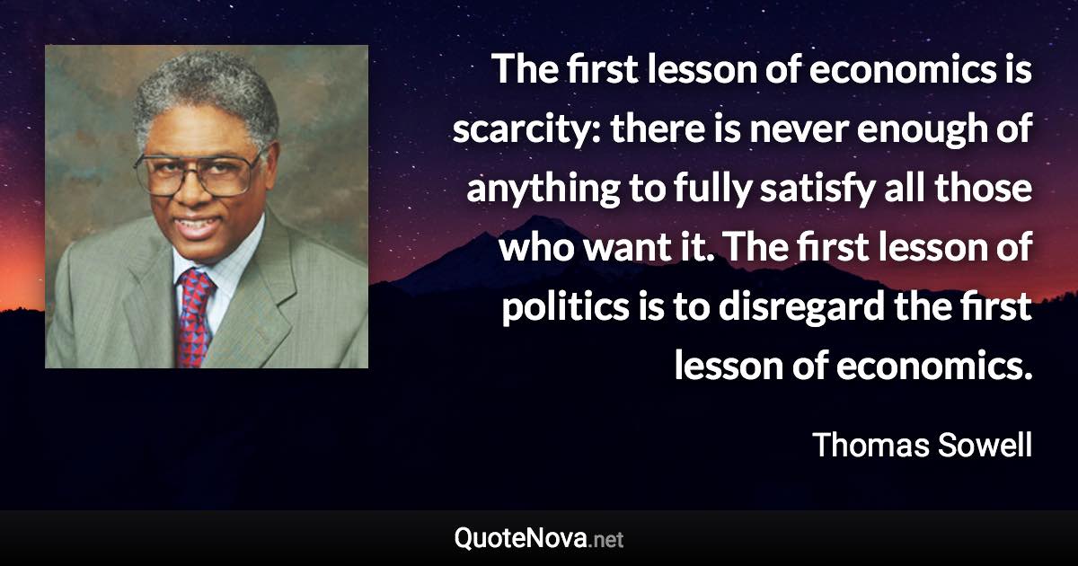 The first lesson of economics is scarcity: there is never enough of anything to fully satisfy all those who want it. The first lesson of politics is to disregard the first lesson of economics. - Thomas Sowell quote