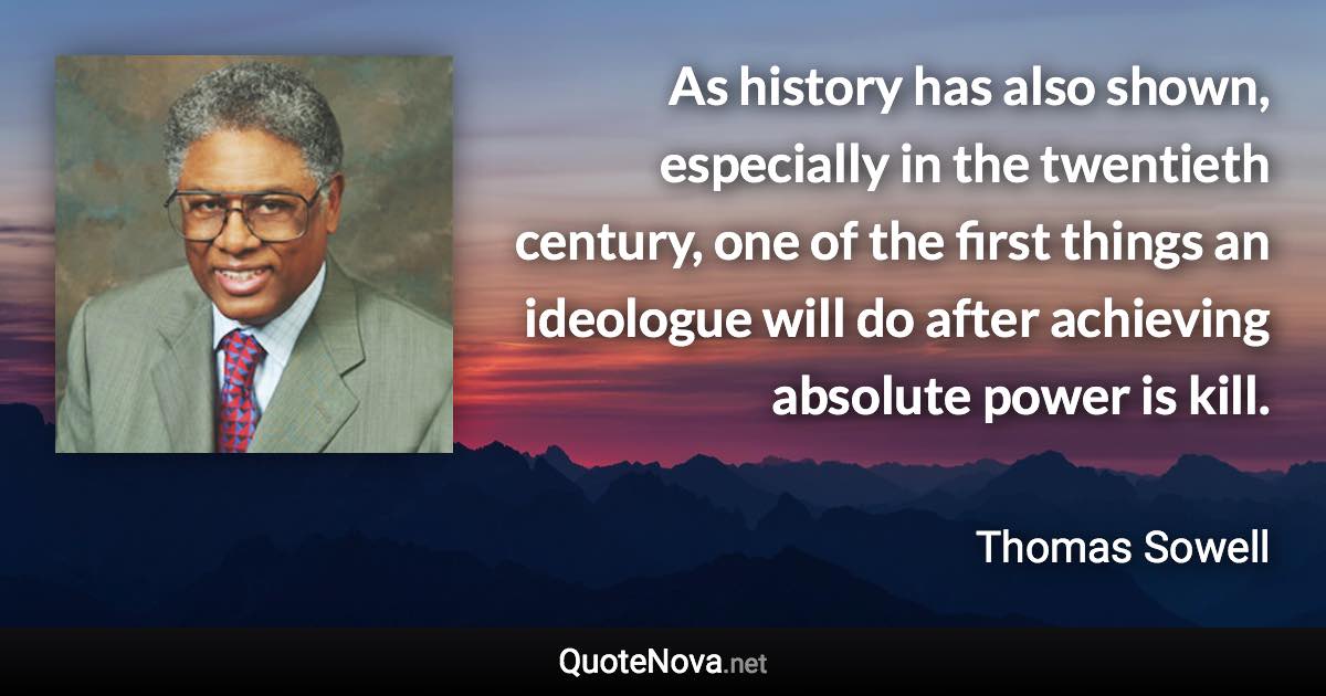 As history has also shown, especially in the twentieth century, one of the first things an ideologue will do after achieving absolute power is kill. - Thomas Sowell quote
