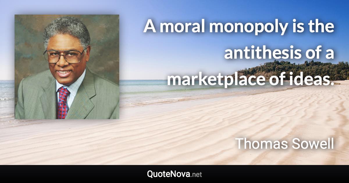 A moral monopoly is the antithesis of a marketplace of ideas. - Thomas Sowell quote