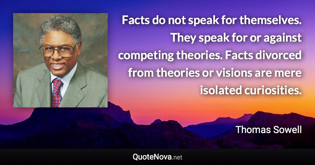Facts do not speak for themselves. They speak for or against competing theories. Facts divorced from theories or visions are mere isolated curiosities. - Thomas Sowell quote