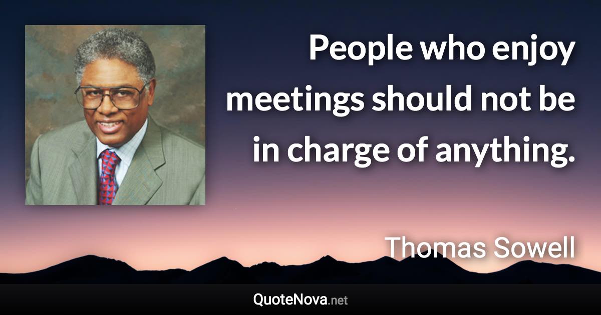 People who enjoy meetings should not be in charge of anything. - Thomas Sowell quote