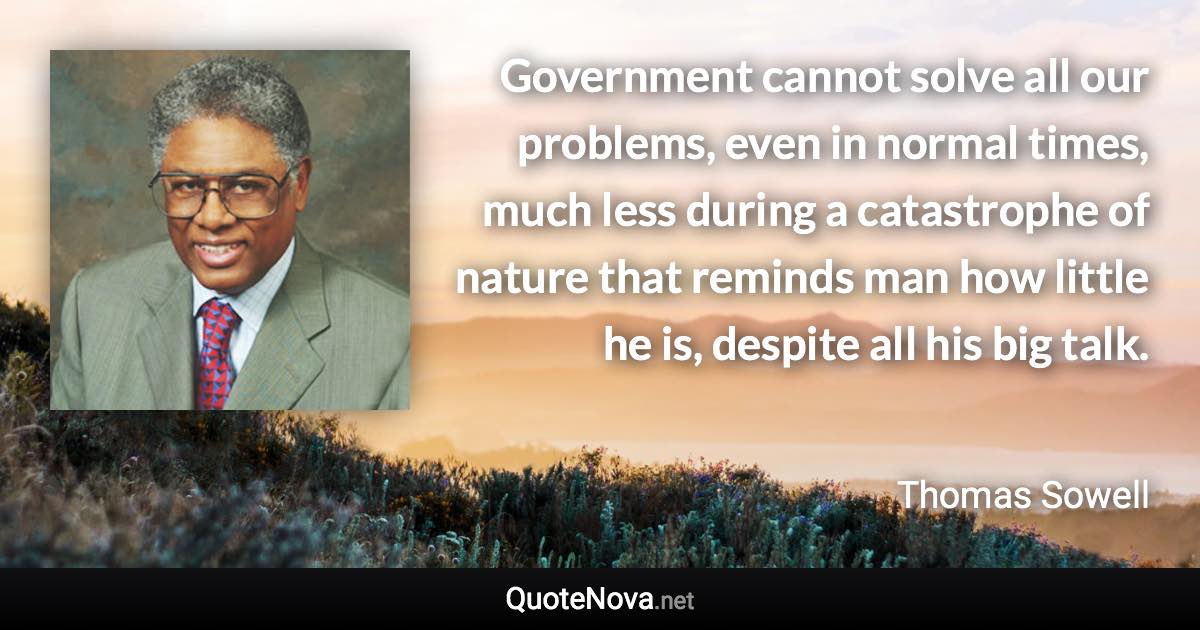 Government cannot solve all our problems, even in normal times, much less during a catastrophe of nature that reminds man how little he is, despite all his big talk. - Thomas Sowell quote