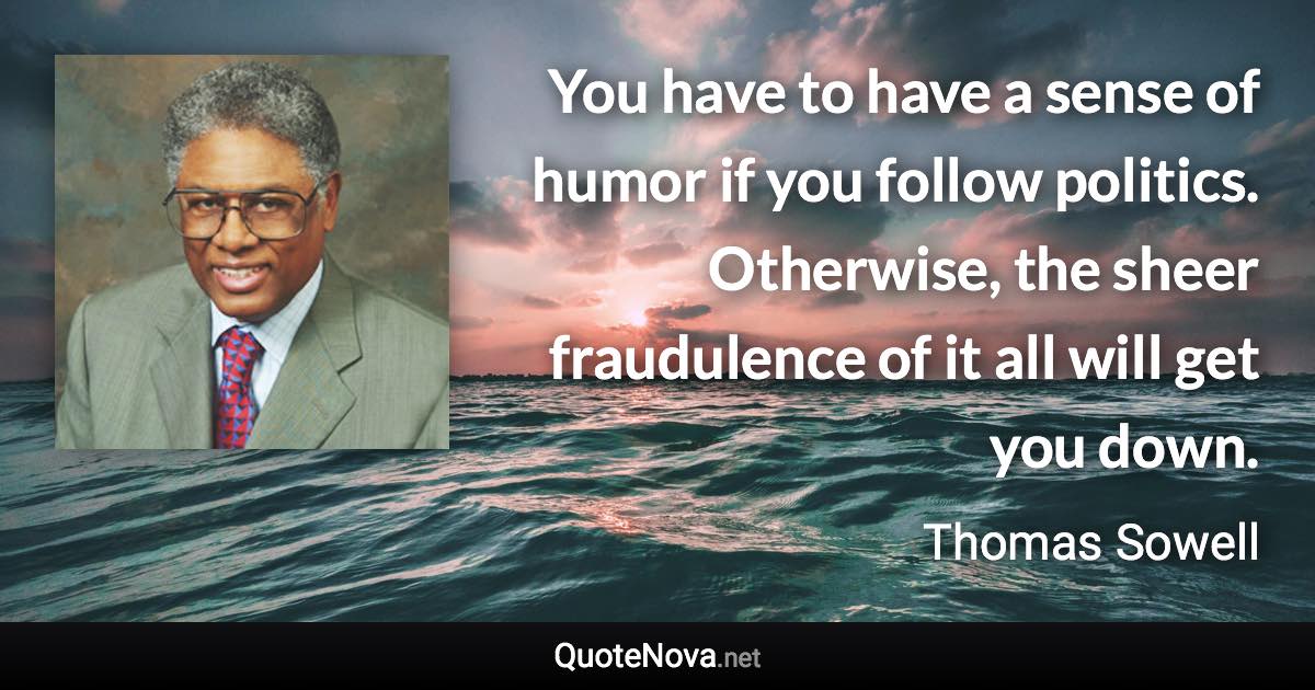 You have to have a sense of humor if you follow politics. Otherwise, the sheer fraudulence of it all will get you down. - Thomas Sowell quote