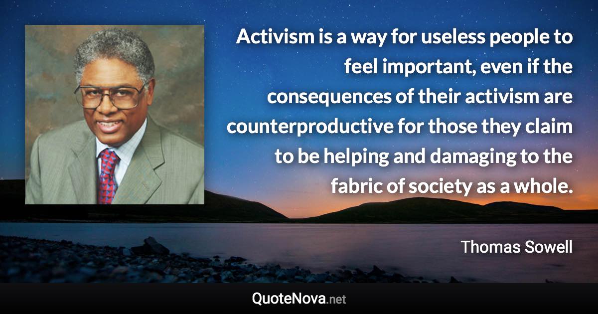 Activism is a way for useless people to feel important, even if the consequences of their activism are counterproductive for those they claim to be helping and damaging to the fabric of society as a whole. - Thomas Sowell quote