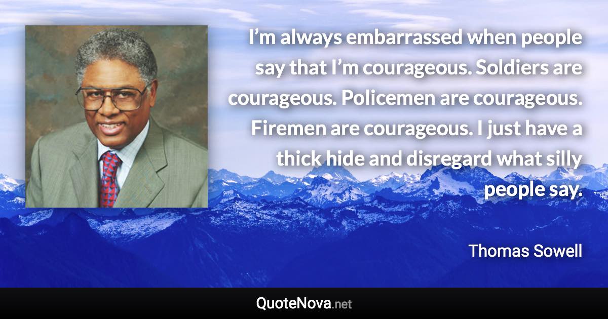 I’m always embarrassed when people say that I’m courageous. Soldiers are courageous. Policemen are courageous. Firemen are courageous. I just have a thick hide and disregard what silly people say. - Thomas Sowell quote