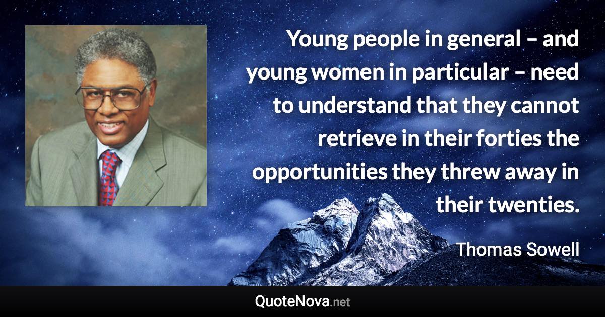 Young people in general – and young women in particular – need to understand that they cannot retrieve in their forties the opportunities they threw away in their twenties. - Thomas Sowell quote