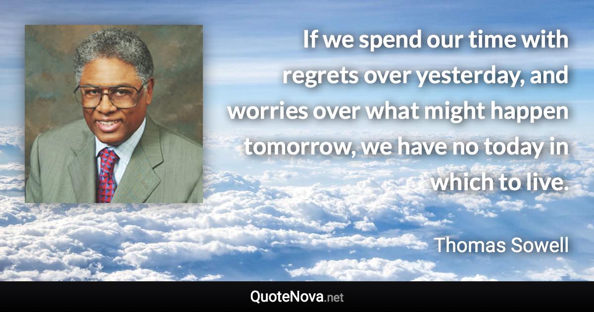 If we spend our time with regrets over yesterday, and worries over what might happen tomorrow, we have no today in which to live. - Thomas Sowell quote