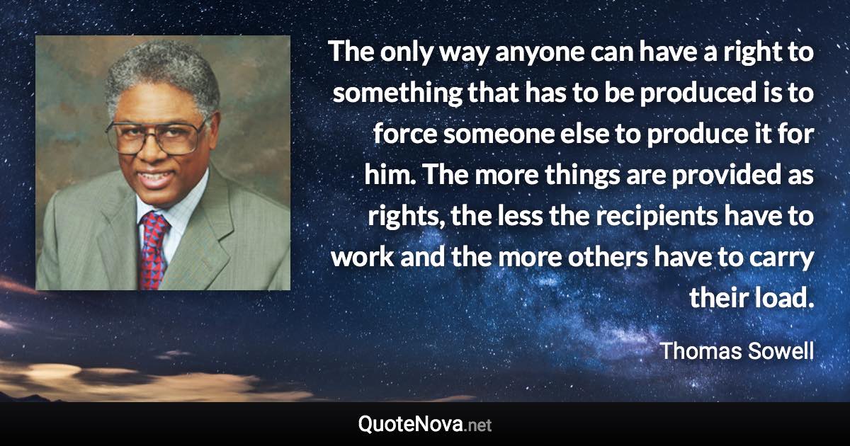 The only way anyone can have a right to something that has to be produced is to force someone else to produce it for him. The more things are provided as rights, the less the recipients have to work and the more others have to carry their load. - Thomas Sowell quote