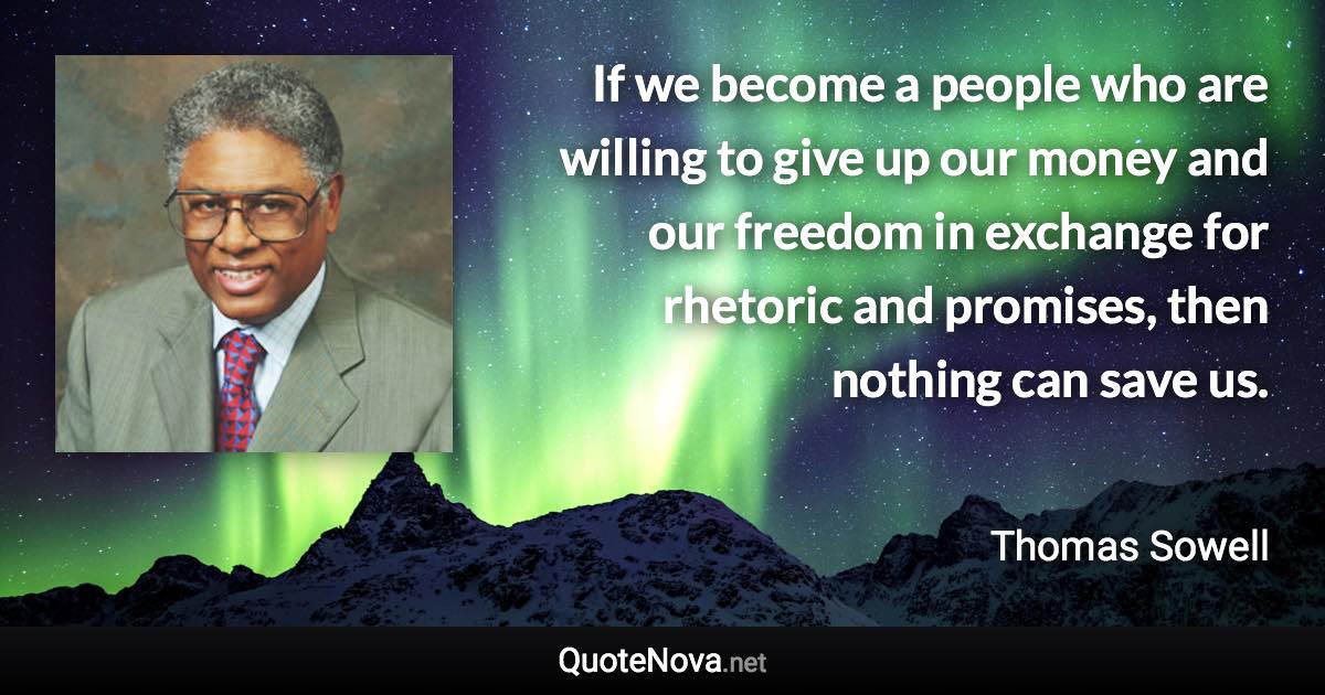 If we become a people who are willing to give up our money and our freedom in exchange for rhetoric and promises, then nothing can save us. - Thomas Sowell quote