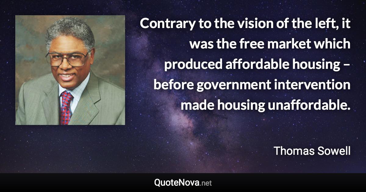 Contrary to the vision of the left, it was the free market which produced affordable housing – before government intervention made housing unaffordable. - Thomas Sowell quote