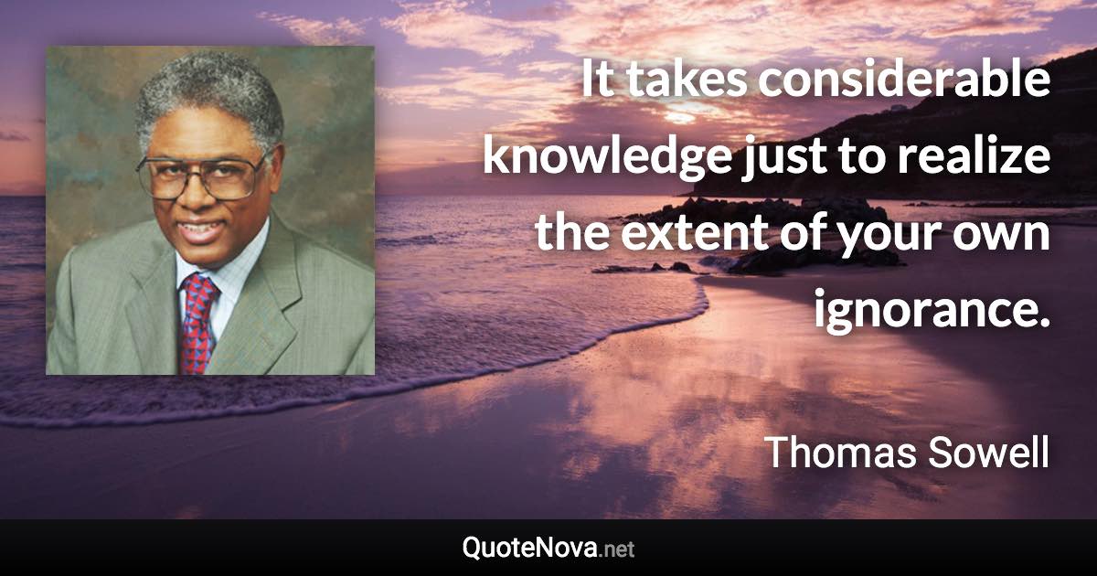 It takes considerable knowledge just to realize the extent of your own ignorance. - Thomas Sowell quote