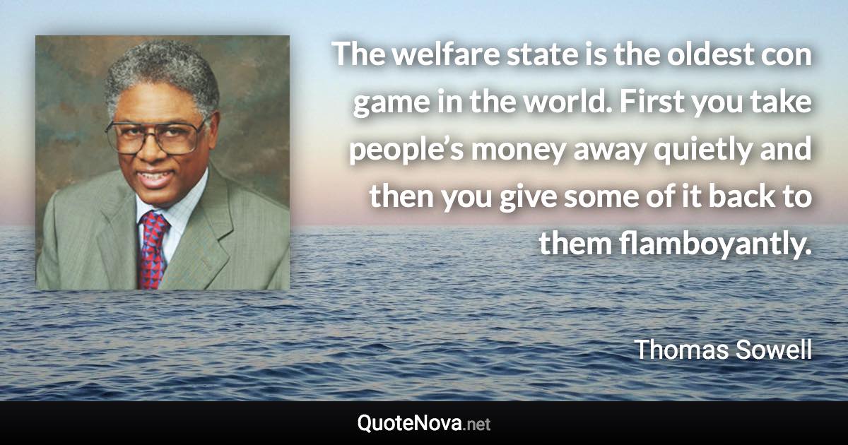 The welfare state is the oldest con game in the world. First you take people’s money away quietly and then you give some of it back to them flamboyantly. - Thomas Sowell quote