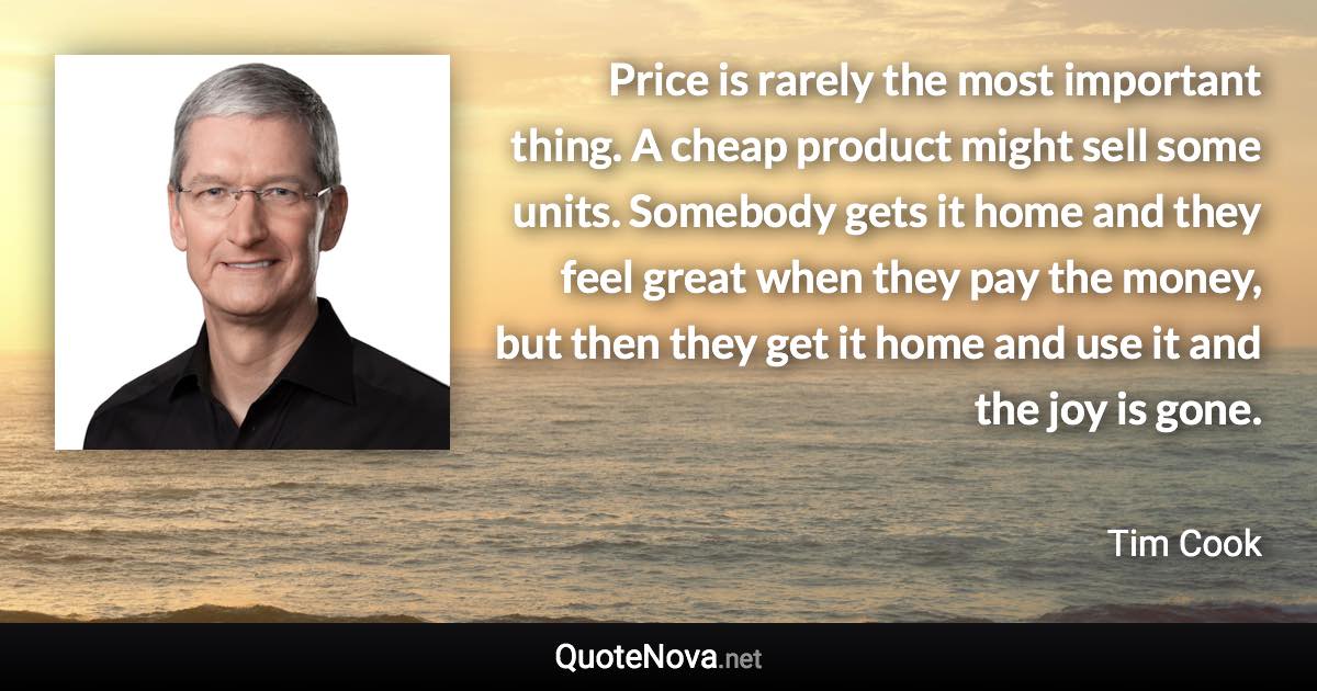 Price is rarely the most important thing. A cheap product might sell some units. Somebody gets it home and they feel great when they pay the money, but then they get it home and use it and the joy is gone. - Tim Cook quote