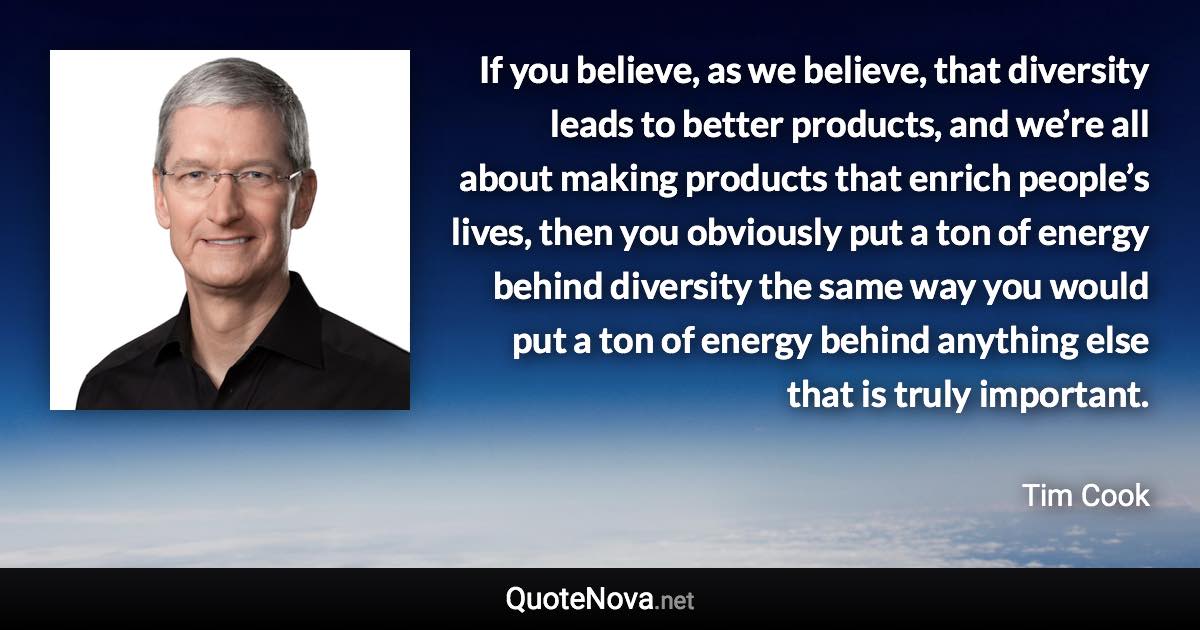 If you believe, as we believe, that diversity leads to better products, and we’re all about making products that enrich people’s lives, then you obviously put a ton of energy behind diversity the same way you would put a ton of energy behind anything else that is truly important. - Tim Cook quote