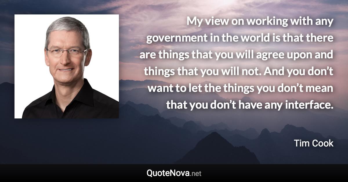 My view on working with any government in the world is that there are things that you will agree upon and things that you will not. And you don’t want to let the things you don’t mean that you don’t have any interface. - Tim Cook quote