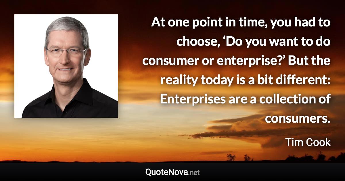 At one point in time, you had to choose, ‘Do you want to do consumer or enterprise?’ But the reality today is a bit different: Enterprises are a collection of consumers. - Tim Cook quote