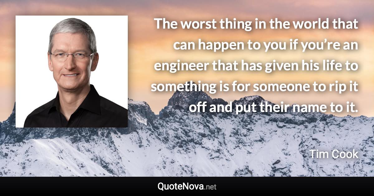 The worst thing in the world that can happen to you if you’re an engineer that has given his life to something is for someone to rip it off and put their name to it. - Tim Cook quote