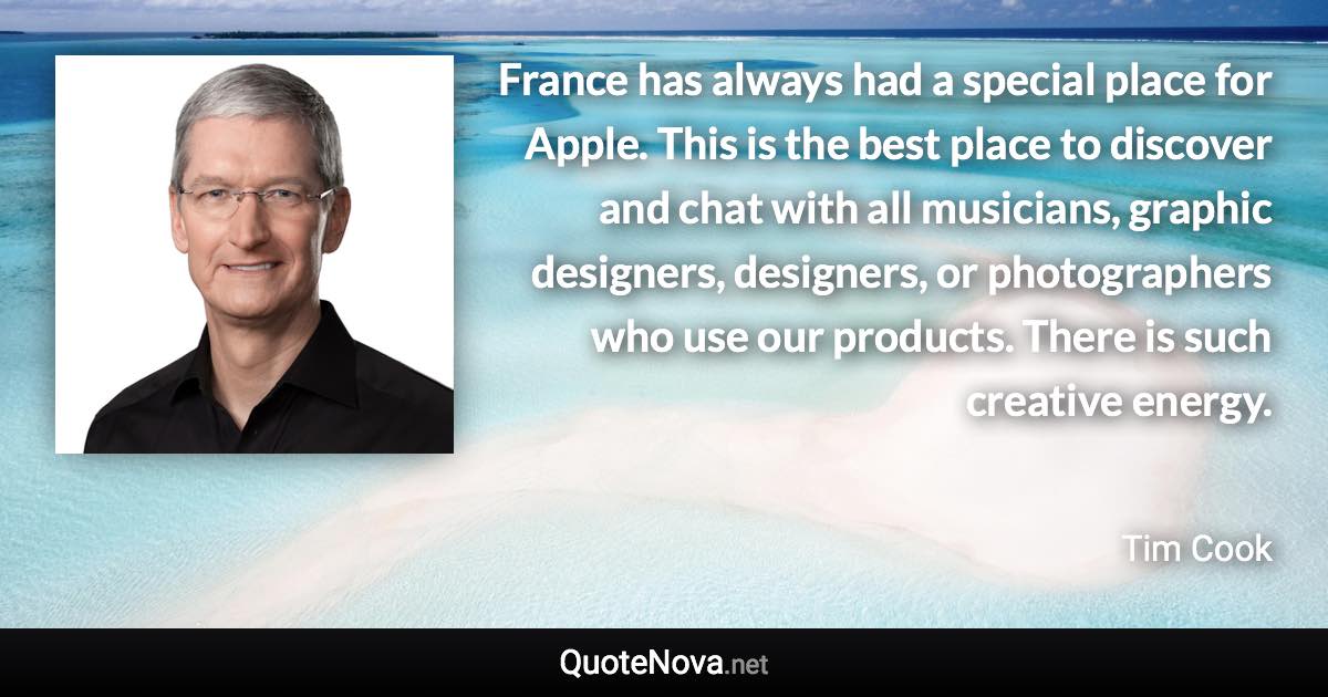 France has always had a special place for Apple. This is the best place to discover and chat with all musicians, graphic designers, designers, or photographers who use our products. There is such creative energy. - Tim Cook quote