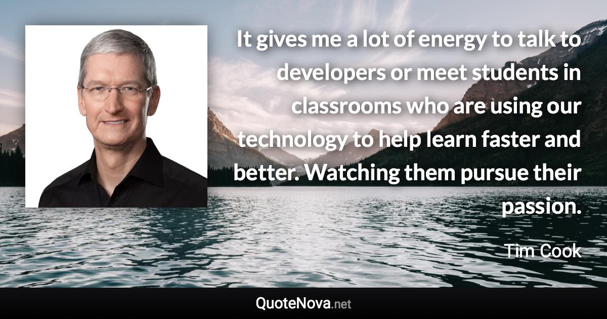 It gives me a lot of energy to talk to developers or meet students in classrooms who are using our technology to help learn faster and better. Watching them pursue their passion. - Tim Cook quote