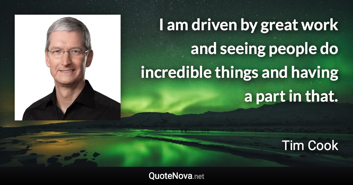 I am driven by great work and seeing people do incredible things and having a part in that. - Tim Cook quote