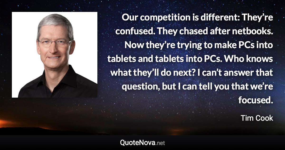 Our competition is different: They’re confused. They chased after netbooks. Now they’re trying to make PCs into tablets and tablets into PCs. Who knows what they’ll do next? I can’t answer that question, but I can tell you that we’re focused. - Tim Cook quote