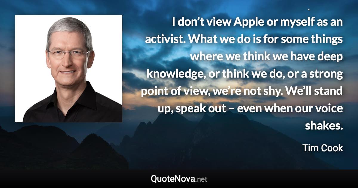 I don’t view Apple or myself as an activist. What we do is for some things where we think we have deep knowledge, or think we do, or a strong point of view, we’re not shy. We’ll stand up, speak out – even when our voice shakes. - Tim Cook quote