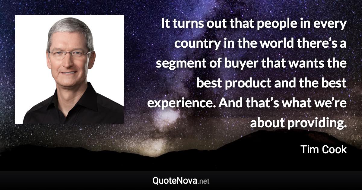 It turns out that people in every country in the world there’s a segment of buyer that wants the best product and the best experience. And that’s what we’re about providing. - Tim Cook quote