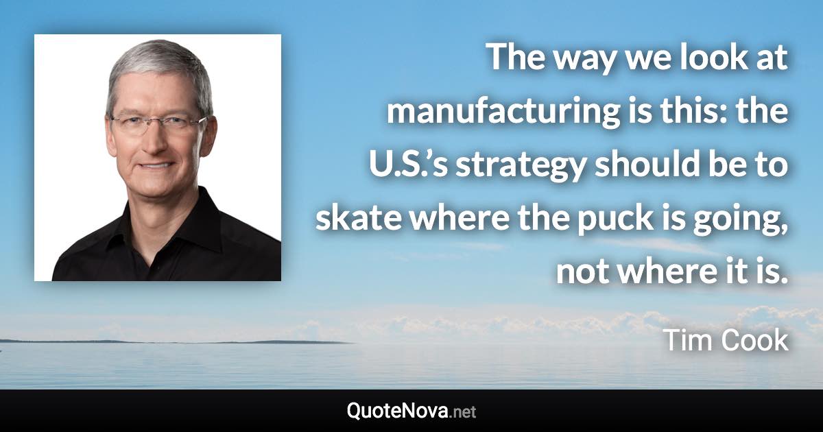 The way we look at manufacturing is this: the U.S.’s strategy should be to skate where the puck is going, not where it is. - Tim Cook quote