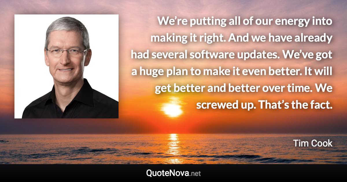 We’re putting all of our energy into making it right. And we have already had several software updates. We’ve got a huge plan to make it even better. It will get better and better over time. We screwed up. That’s the fact. - Tim Cook quote