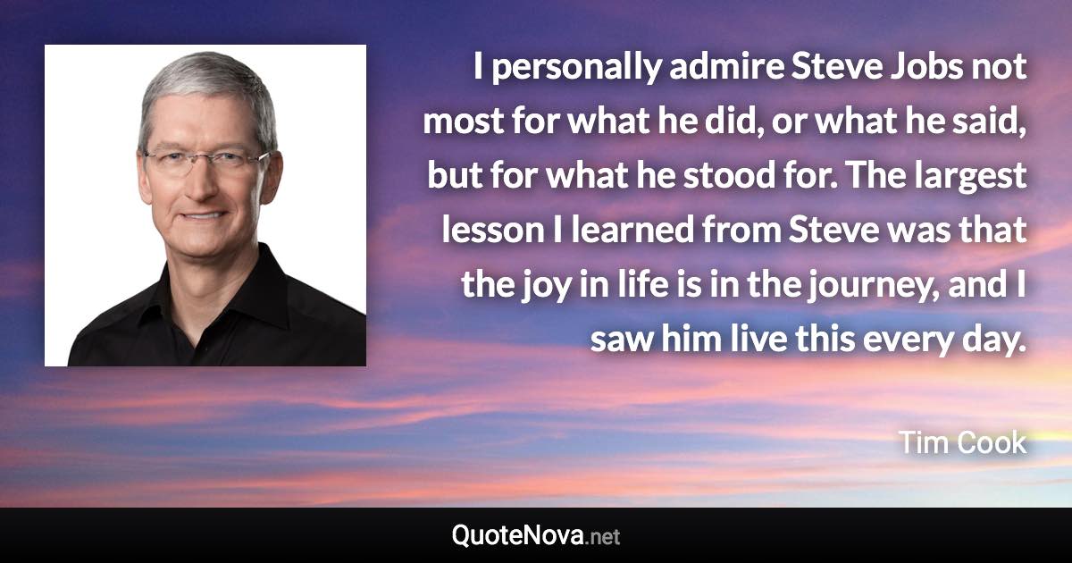 I personally admire Steve Jobs not most for what he did, or what he said, but for what he stood for. The largest lesson I learned from Steve was that the joy in life is in the journey, and I saw him live this every day. - Tim Cook quote