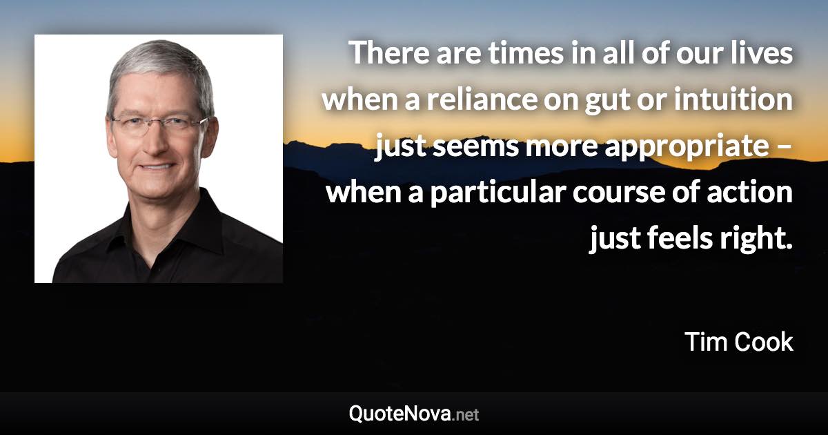 There are times in all of our lives when a reliance on gut or intuition just seems more appropriate – when a particular course of action just feels right. - Tim Cook quote