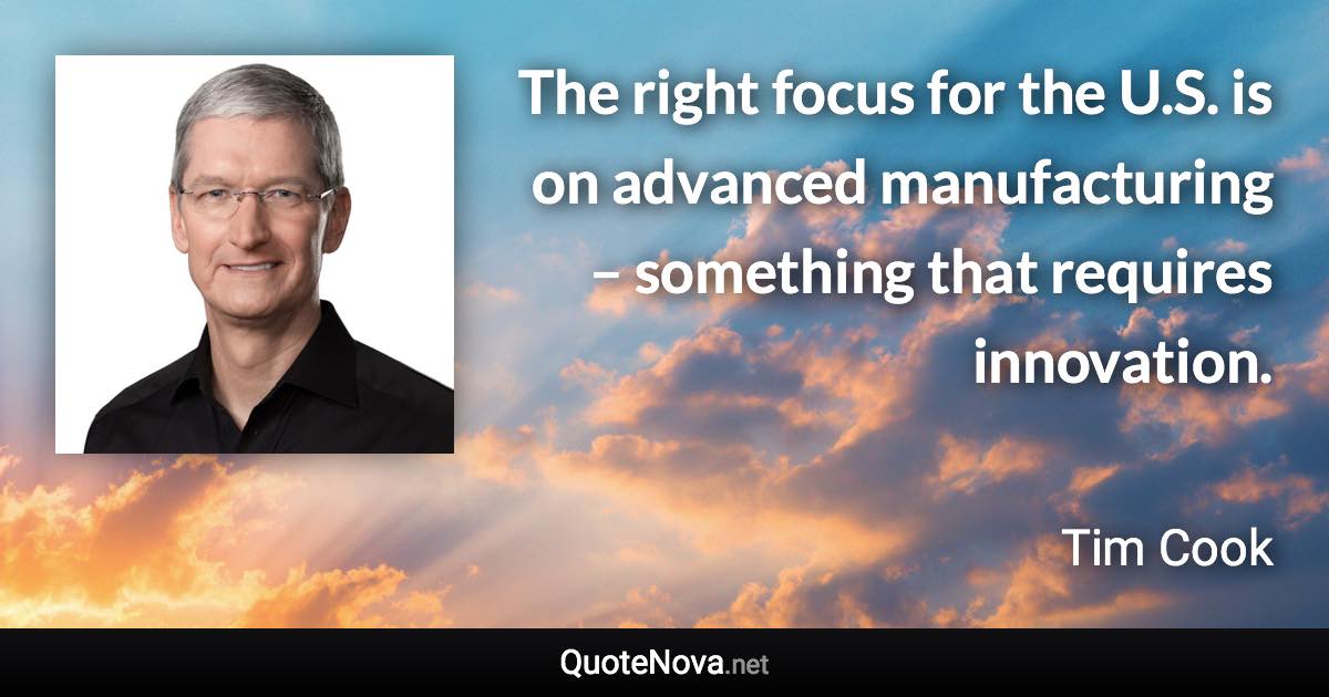 The right focus for the U.S. is on advanced manufacturing – something that requires innovation. - Tim Cook quote