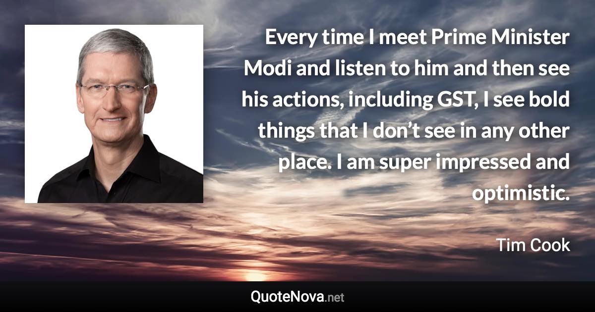 Every time I meet Prime Minister Modi and listen to him and then see his actions, including GST, I see bold things that I don’t see in any other place. I am super impressed and optimistic. - Tim Cook quote