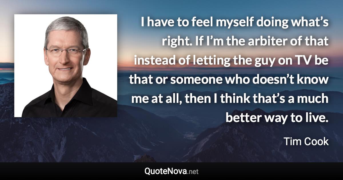 I have to feel myself doing what’s right. If I’m the arbiter of that instead of letting the guy on TV be that or someone who doesn’t know me at all, then I think that’s a much better way to live. - Tim Cook quote