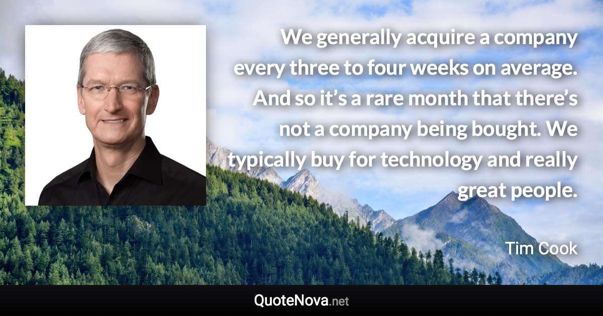 We generally acquire a company every three to four weeks on average. And so it’s a rare month that there’s not a company being bought. We typically buy for technology and really great people. - Tim Cook quote