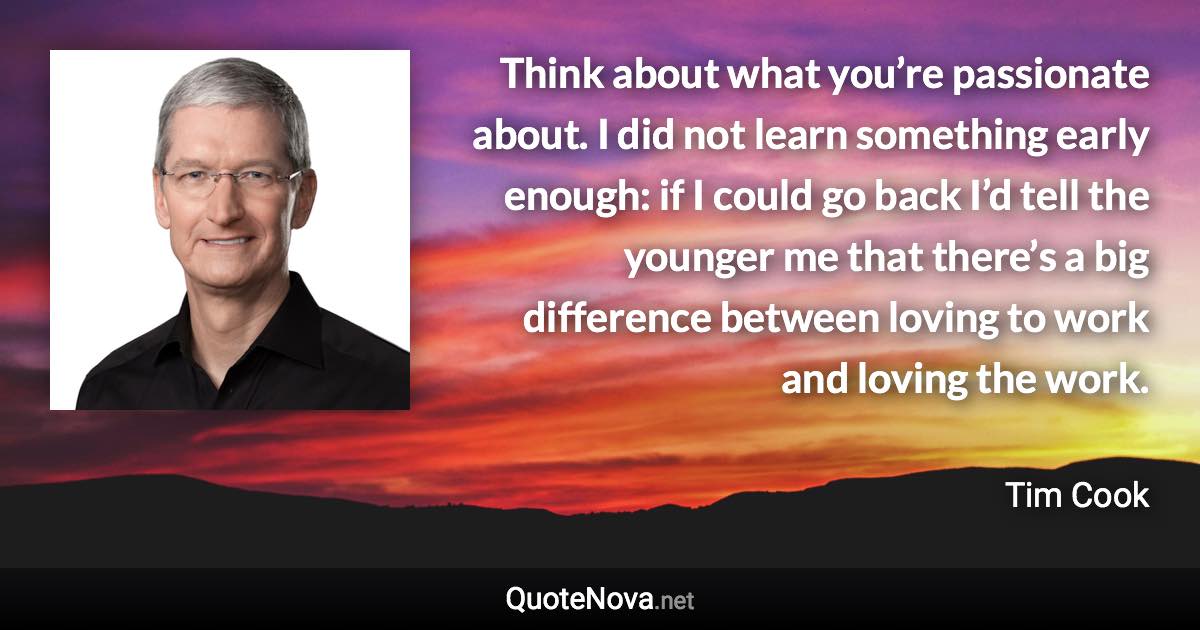 Think about what you’re passionate about. I did not learn something early enough: if I could go back I’d tell the younger me that there’s a big difference between loving to work and loving the work. - Tim Cook quote