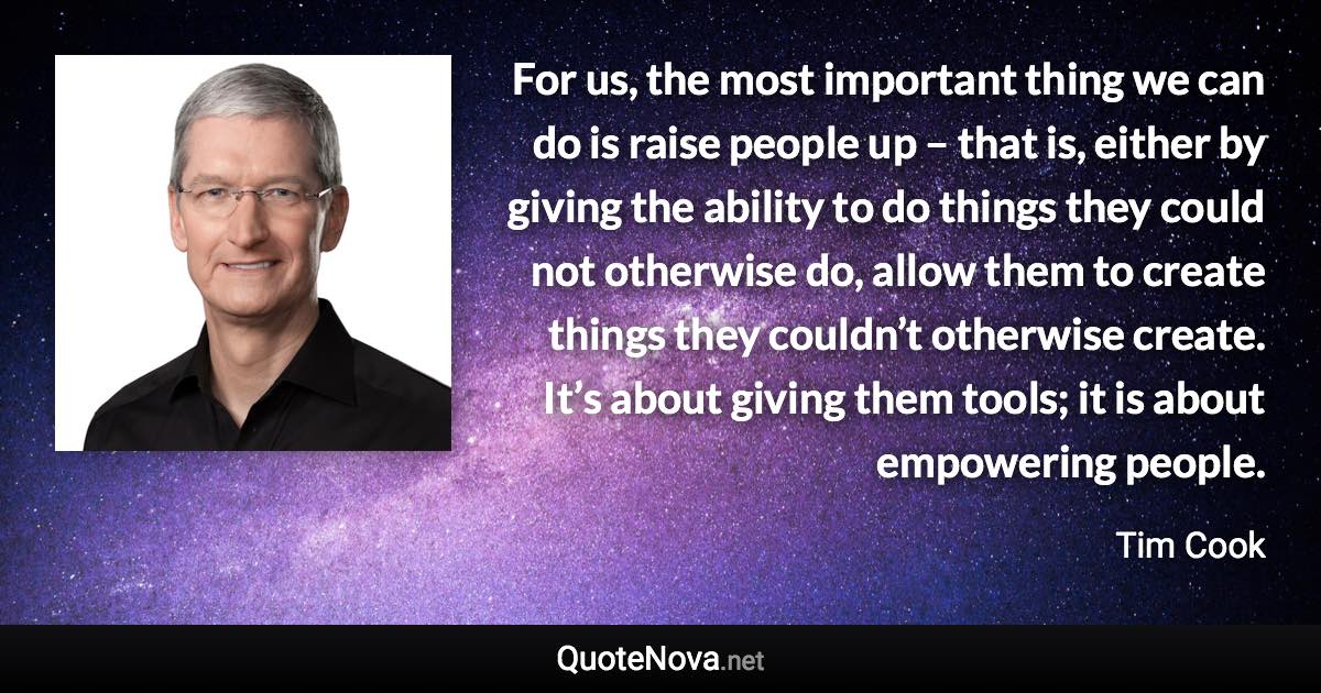 For us, the most important thing we can do is raise people up – that is, either by giving the ability to do things they could not otherwise do, allow them to create things they couldn’t otherwise create. It’s about giving them tools; it is about empowering people. - Tim Cook quote