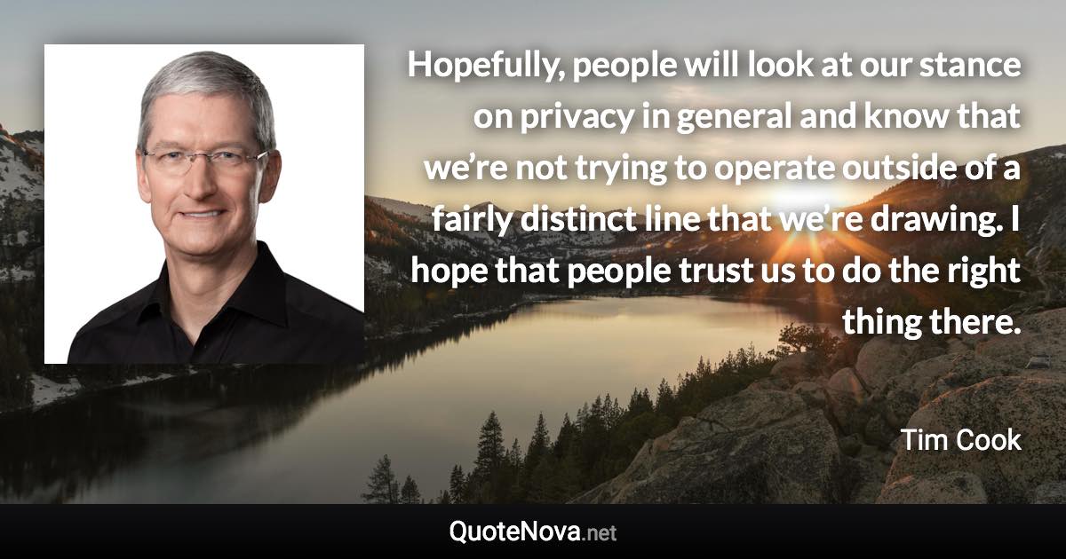 Hopefully, people will look at our stance on privacy in general and know that we’re not trying to operate outside of a fairly distinct line that we’re drawing. I hope that people trust us to do the right thing there. - Tim Cook quote