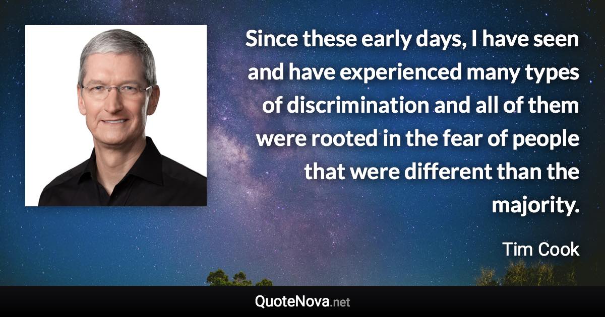 Since these early days, I have seen and have experienced many types of discrimination and all of them were rooted in the fear of people that were different than the majority. - Tim Cook quote