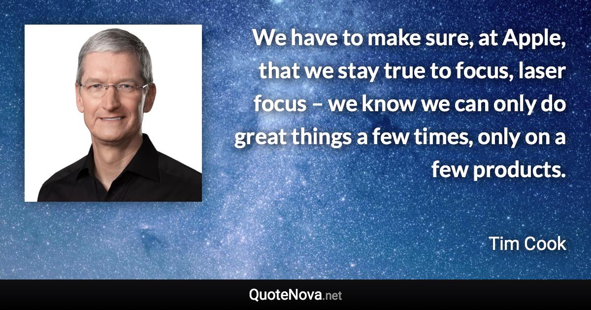 We have to make sure, at Apple, that we stay true to focus, laser focus – we know we can only do great things a few times, only on a few products. - Tim Cook quote