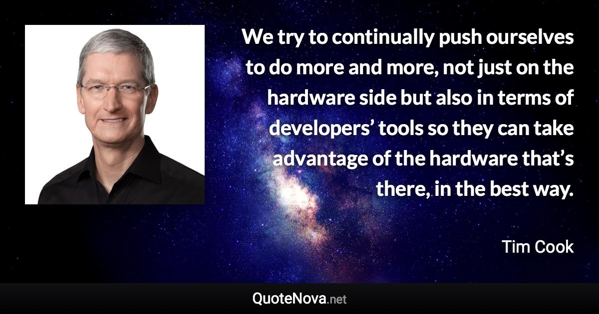 We try to continually push ourselves to do more and more, not just on the hardware side but also in terms of developers’ tools so they can take advantage of the hardware that’s there, in the best way. - Tim Cook quote