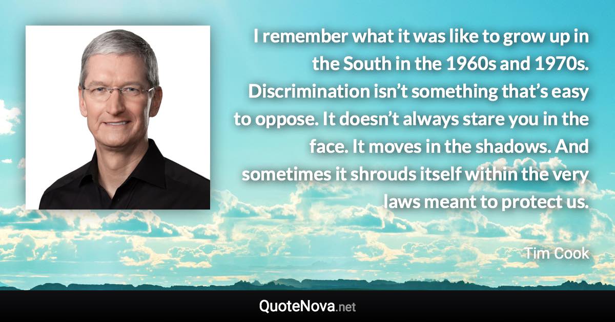 I remember what it was like to grow up in the South in the 1960s and 1970s. Discrimination isn’t something that’s easy to oppose. It doesn’t always stare you in the face. It moves in the shadows. And sometimes it shrouds itself within the very laws meant to protect us. - Tim Cook quote