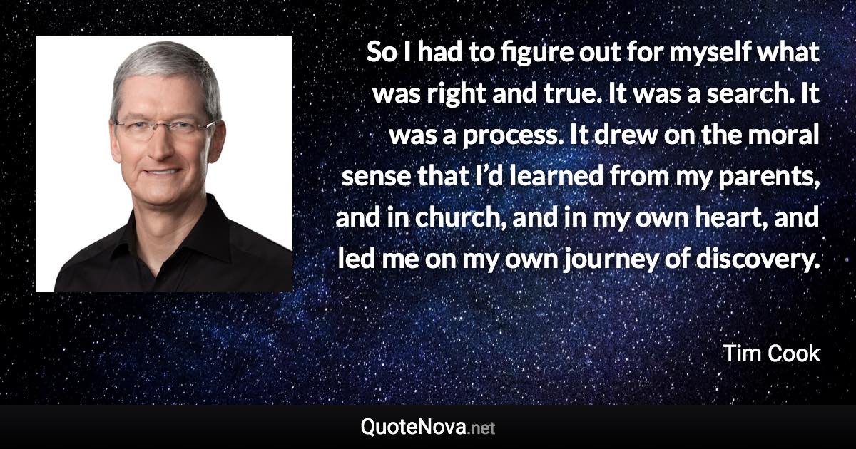 So I had to figure out for myself what was right and true. It was a search. It was a process. It drew on the moral sense that I’d learned from my parents, and in church, and in my own heart, and led me on my own journey of discovery. - Tim Cook quote