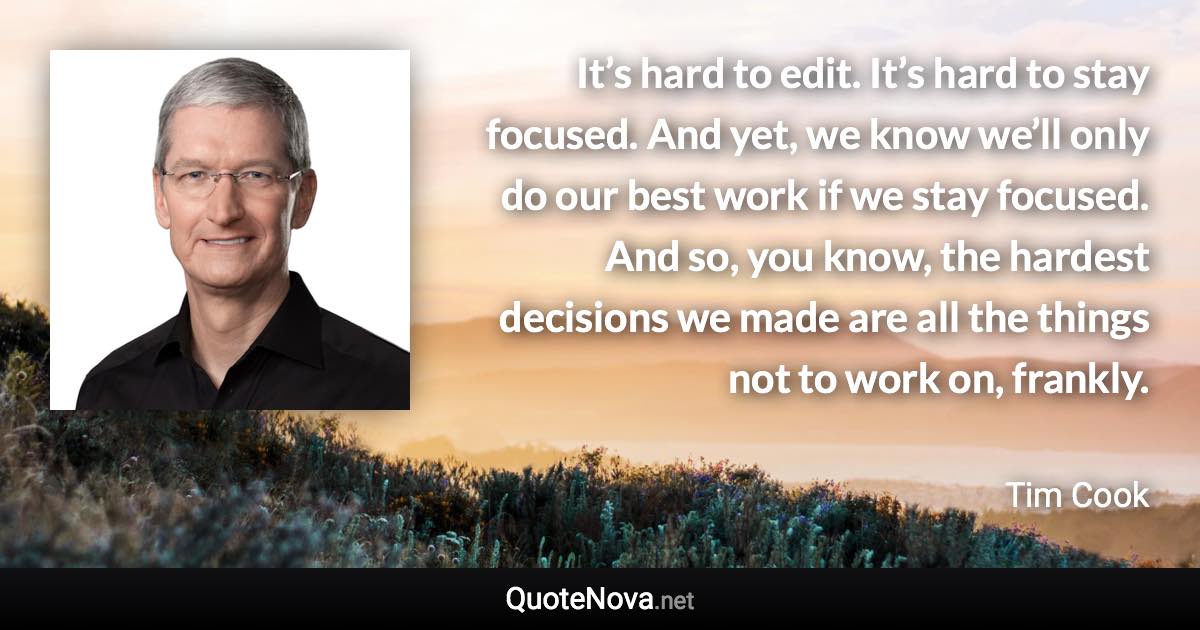 It’s hard to edit. It’s hard to stay focused. And yet, we know we’ll only do our best work if we stay focused. And so, you know, the hardest decisions we made are all the things not to work on, frankly. - Tim Cook quote