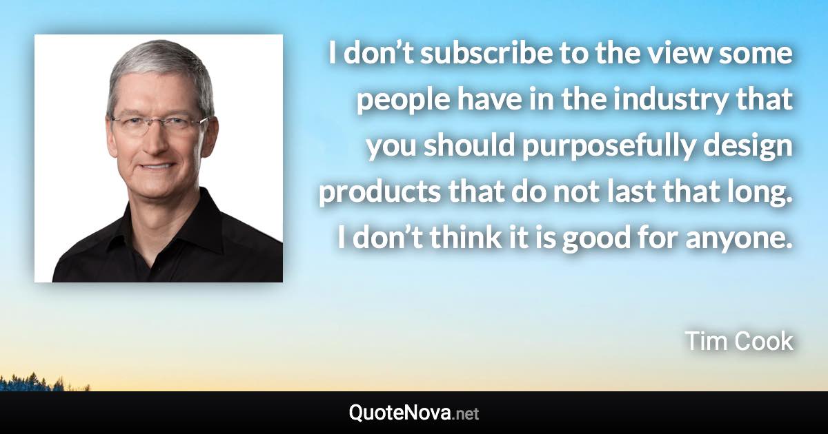 I don’t subscribe to the view some people have in the industry that you should purposefully design products that do not last that long. I don’t think it is good for anyone. - Tim Cook quote